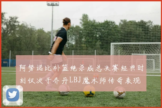 阿努诺比补篮绝杀成总决赛经典时刻仅次于乔丹LBJ魔术师传奇表现