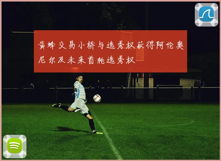 黄蜂交易小桥与选秀权获得阿伦奥尼尔及未来首轮选秀权