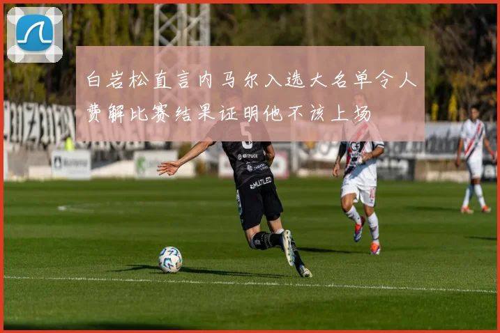 白岩松直言内马尔入选大名单令人费解比赛结果证明他不该上场