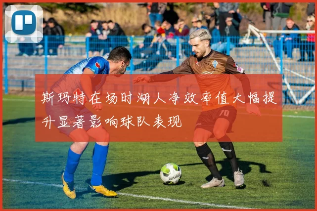 斯玛特在场时湖人净效率值大幅提升显著影响球队表现