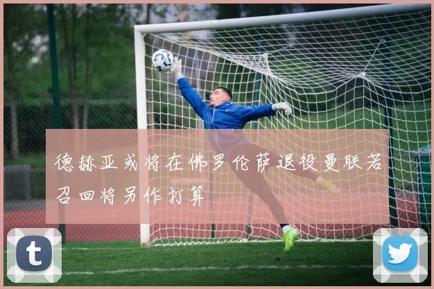 德赫亚或将在佛罗伦萨退役曼联若召回将另作打算