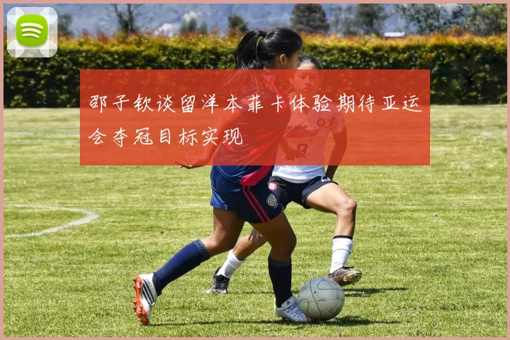 邵子钦谈留洋本菲卡体验期待亚运会夺冠目标实现