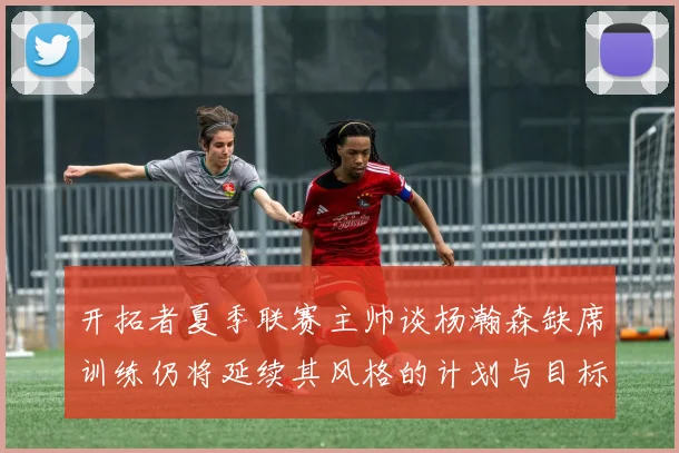 开拓者夏季联赛主帅谈杨瀚森缺席训练仍将延续其风格的计划与目标
