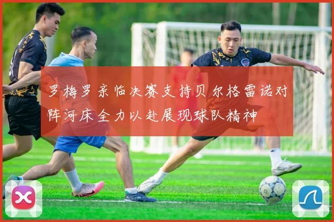 罗梅罗亲临决赛支持贝尔格雷诺对阵河床全力以赴展现球队精神