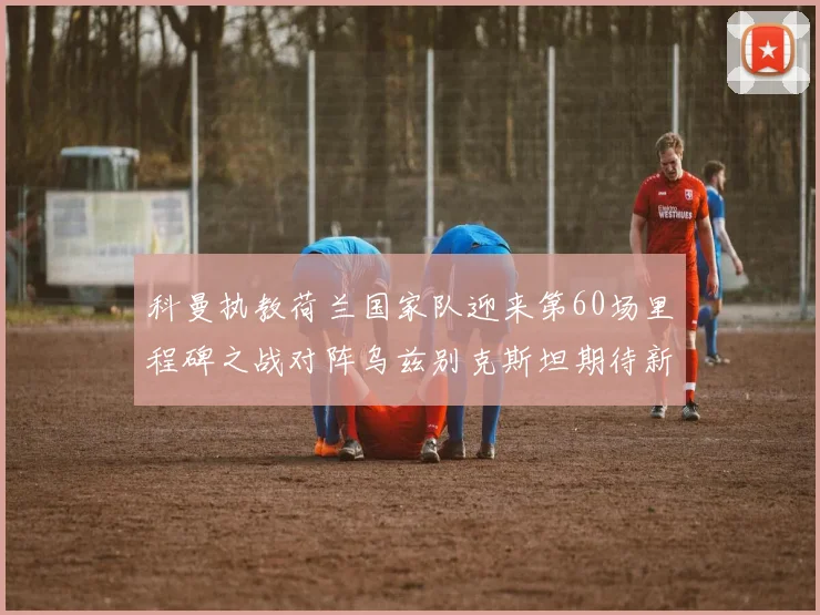 科曼执教荷兰国家队迎来第60场里程碑之战对阵乌兹别克斯坦期待新突破
