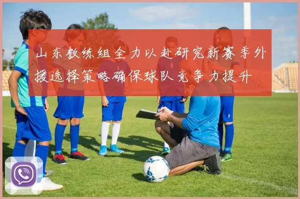 山东教练组全力以赴研究新赛季外援选择策略确保球队竞争力提升