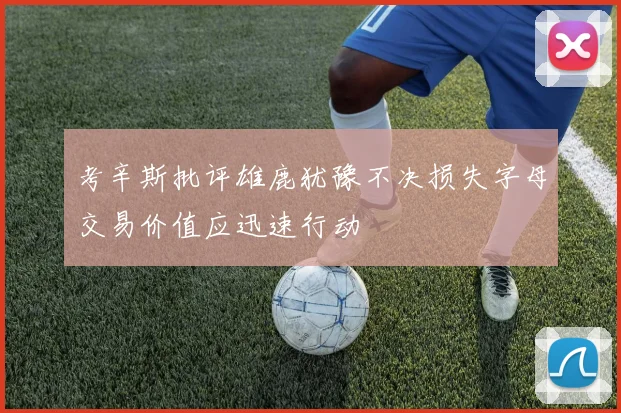 考辛斯批评雄鹿犹豫不决损失字母交易价值应迅速行动