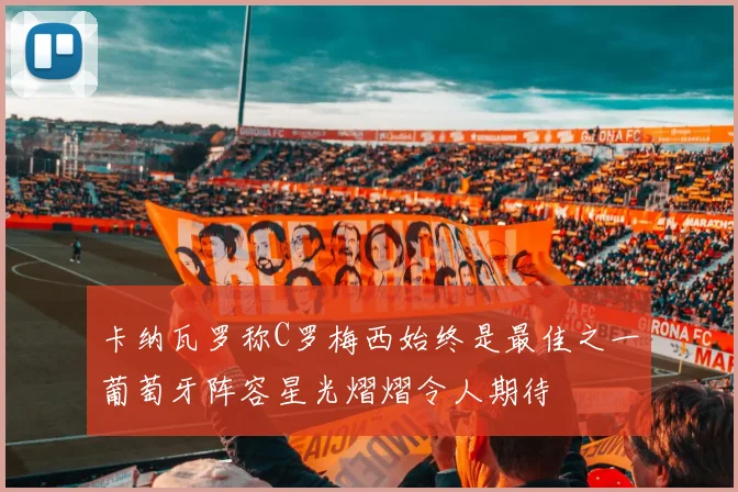 卡纳瓦罗称C罗梅西始终是最佳之一葡萄牙阵容星光熠熠令人期待