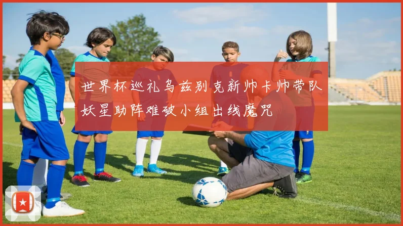 世界杯巡礼乌兹别克新帅卡帅带队妖星助阵难破小组出线魔咒