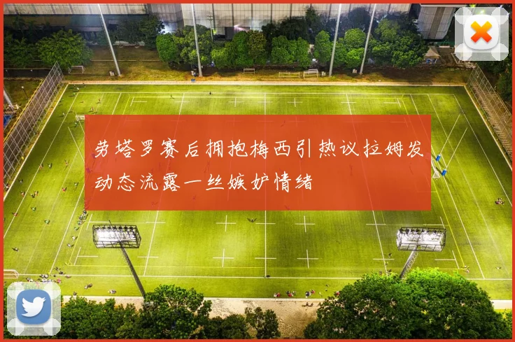 劳塔罗赛后拥抱梅西引热议拉姆发动态流露一丝嫉妒情绪