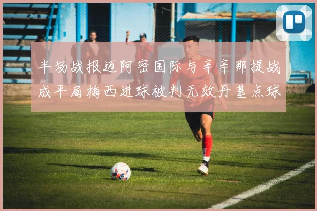 半场战报迈阿密国际与辛辛那提战成平局梅西进球被判无效丹基点球扳平比分