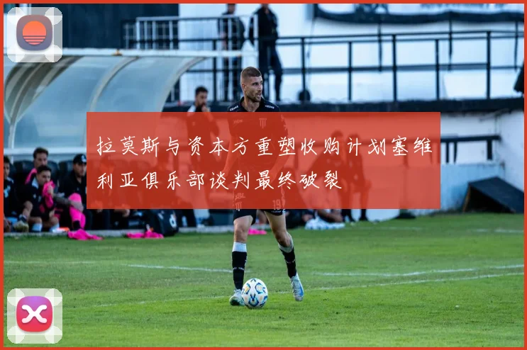 拉莫斯与资本方重塑收购计划塞维利亚俱乐部谈判最终破裂