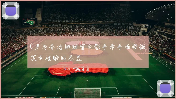 C罗与乔治娜甜蜜合影手牵手面带微笑幸福瞬间尽显