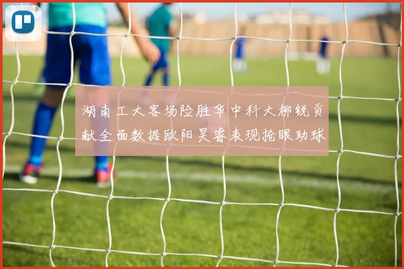 湖南工大客场险胜华中科大柳锐贡献全面数据欧阳昊睿表现抢眼助球队取胜