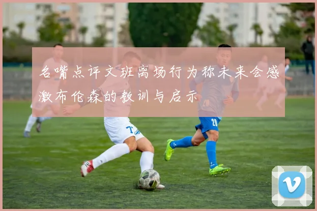 名嘴点评文班离场行为称未来会感激布伦森的教训与启示