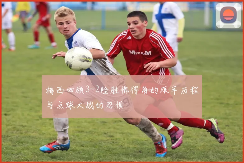梅西回顾3-2险胜佛得角的艰辛历程与点球大战的恐惧