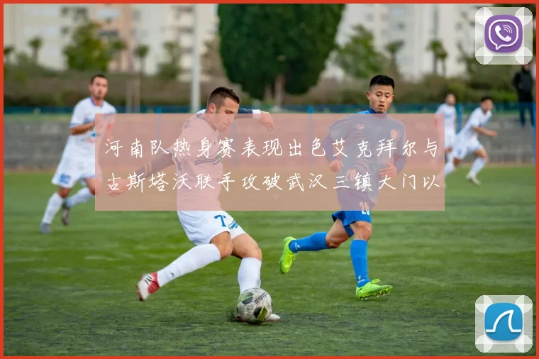 河南队热身赛表现出色艾克拜尔与古斯塔沃联手攻破武汉三镇大门以2-0获胜