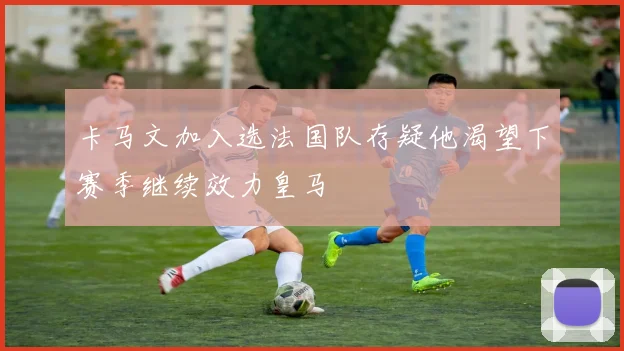 卡马文加入选法国队存疑他渴望下赛季继续效力皇马