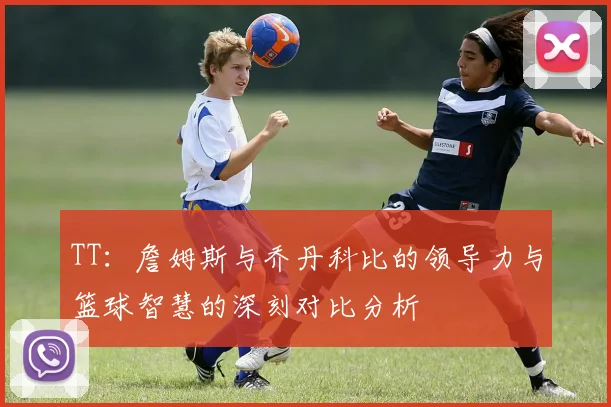 TT：詹姆斯与乔丹科比的领导力与篮球智慧的深刻对比分析