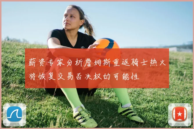 薪资专家分析詹姆斯重返骑士热火将恢复交易否决权的可能性