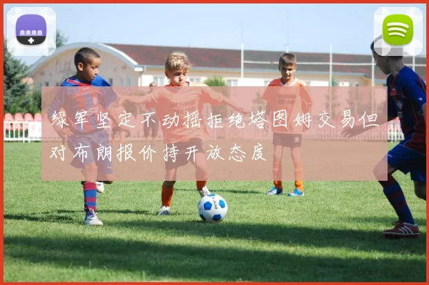 绿军坚定不动摇拒绝塔图姆交易但对布朗报价持开放态度