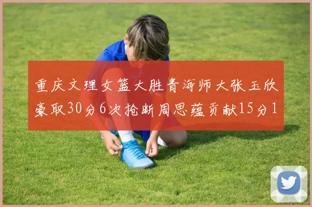 重庆文理女篮大胜青海师大张玉欣豪取30分6次抢断周思蕴贡献15分14篮板10助攻