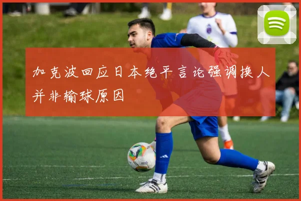 加克波回应日本绝平言论强调换人并非输球原因