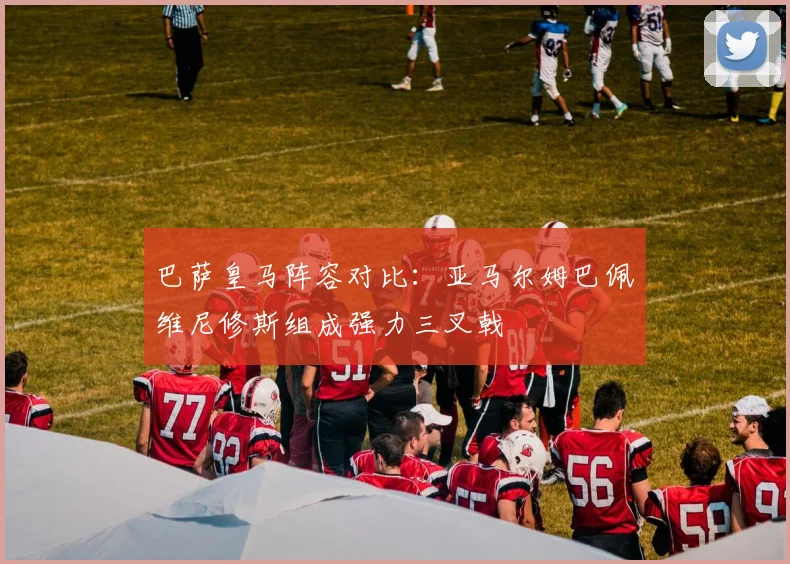 巴萨皇马阵容对比：亚马尔姆巴佩维尼修斯组成强力三叉戟