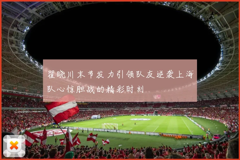 翟晓川末节发力引领队友逆袭上海队心惊胆战的精彩时刻