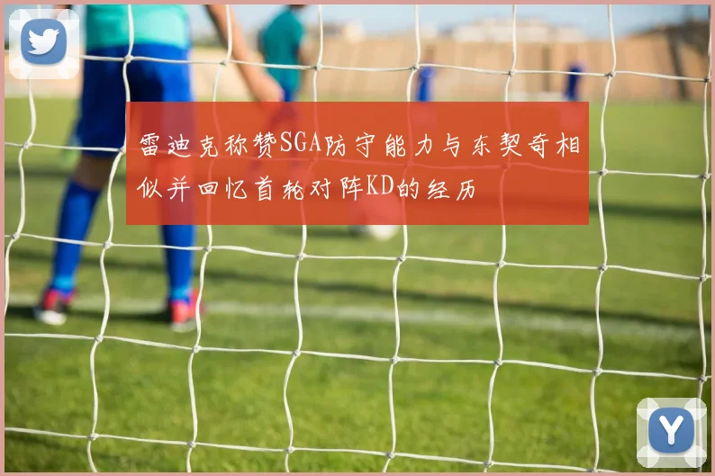 雷迪克称赞SGA防守能力与东契奇相似并回忆首轮对阵KD的经历