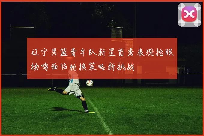 辽宁男篮青年队新星首秀表现抢眼杨鸣面临轮换策略新挑战
