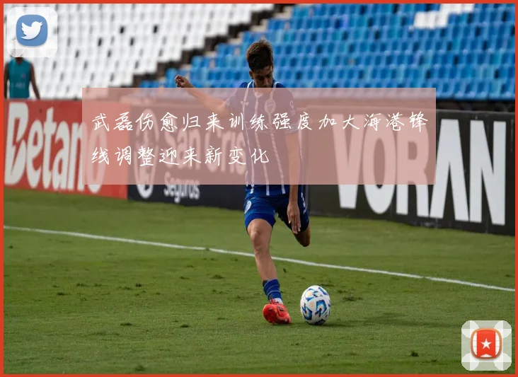 武磊伤愈归来训练强度加大海港锋线调整迎来新变化